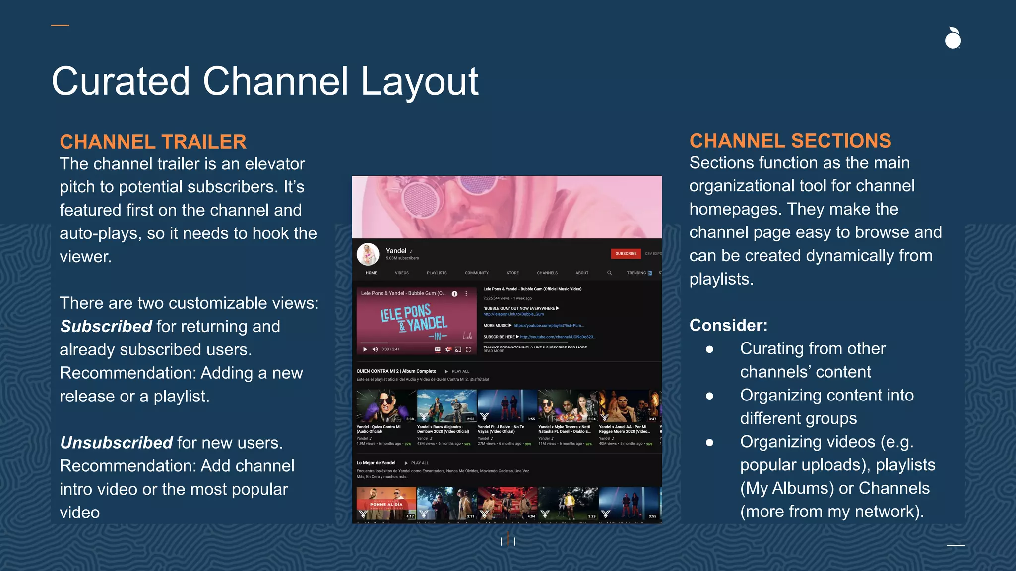 Curated Channel Layout
CHANNEL TRAILER
The channel trailer is an elevator
pitch to potential subscribers. It’s
featured first on the channel and
auto-plays, so it needs to hook the
viewer.
There are two customizable views:
Subscribed for returning and
already subscribed users.
Recommendation: Adding a new
release or a playlist.
Unsubscribed for new users.
Recommendation: Add channel
intro video or the most popular
video
CHANNEL SECTIONS
Sections function as the main
organizational tool for channel
homepages. They make the
channel page easy to browse and
can be created dynamically from
playlists.
Consider:
● Curating from other
channels’ content
● Organizing content into
different groups
● Organizing videos (e.g.
popular uploads), playlists
(My Albums) or Channels
(more from my network).
 
