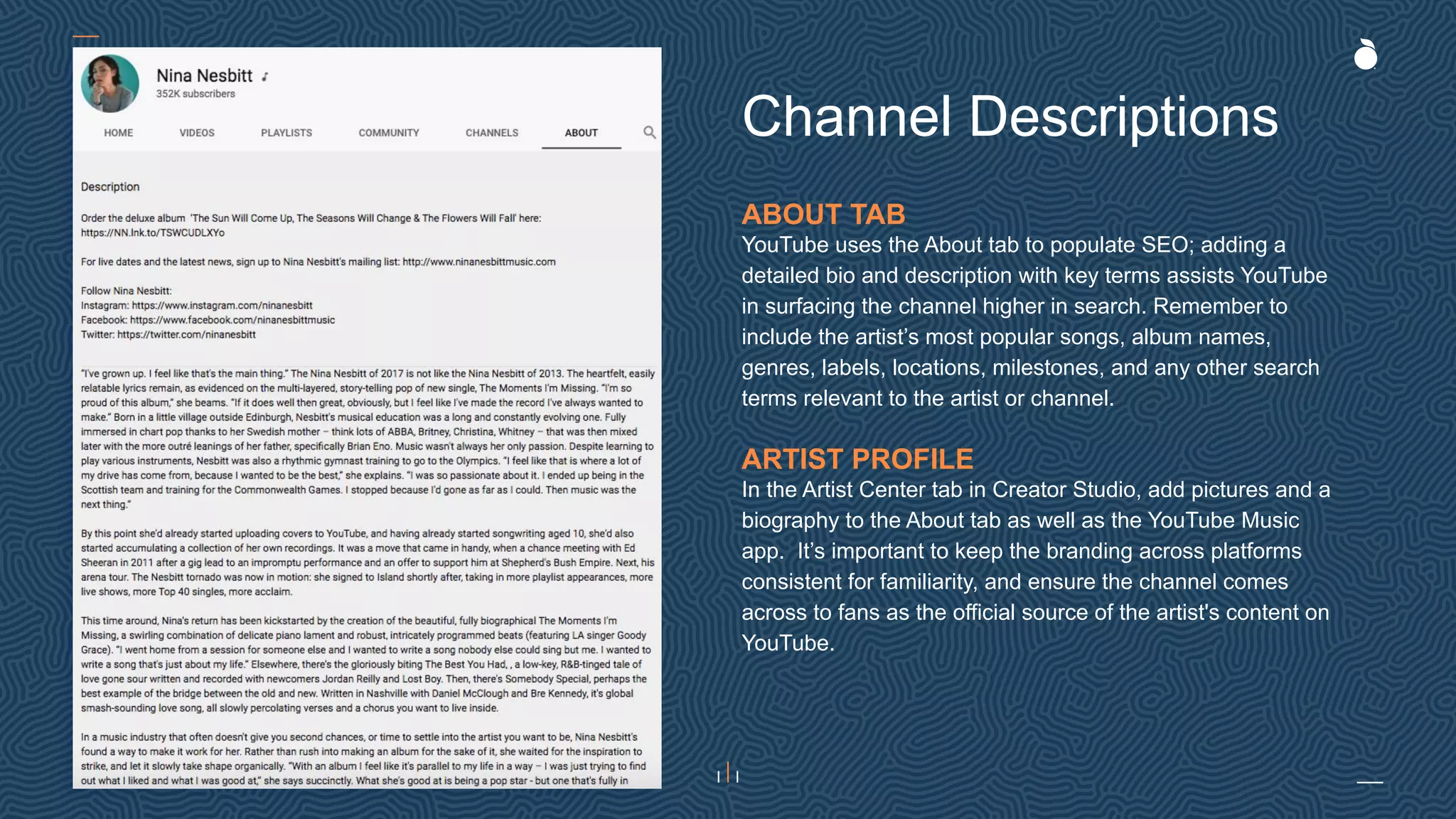 ABOUT TAB
YouTube uses the About tab to populate SEO; adding a
detailed bio and description with key terms assists YouTube
in surfacing the channel higher in search. Remember to
include the artist’s most popular songs, album names,
genres, labels, locations, milestones, and any other search
terms relevant to the artist or channel.
ARTIST PROFILE
In the Artist Center tab in Creator Studio, add pictures and a
biography to the About tab as well as the YouTube Music
app. It’s important to keep the branding across platforms
consistent for familiarity, and ensure the channel comes
across to fans as the official source of the artist's content on
YouTube.
Channel Descriptions
 