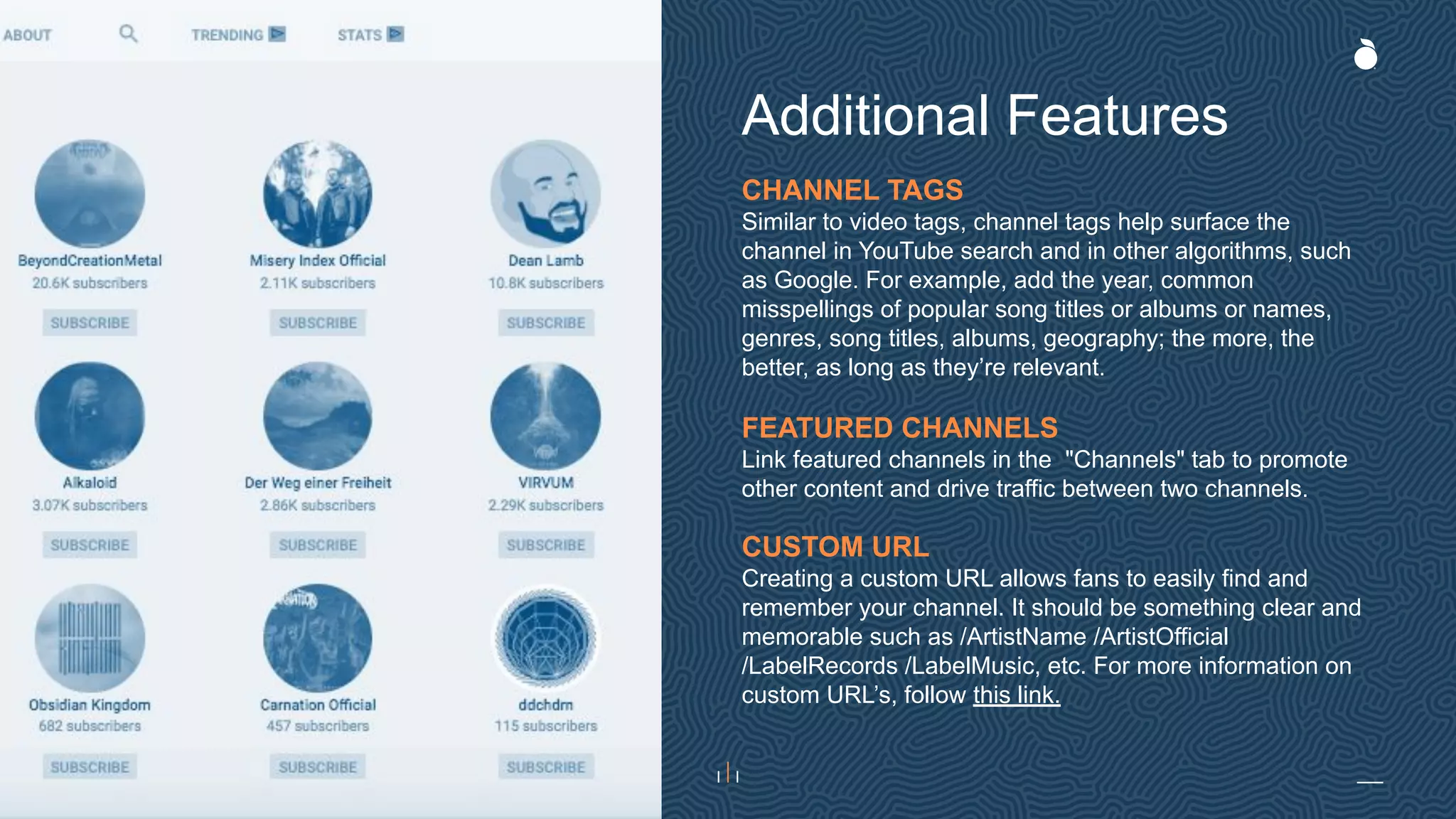 CHANNEL TAGS
Similar to video tags, channel tags help surface the
channel in YouTube search and in other algorithms, such
as Google. For example, add the year, common
misspellings of popular song titles or albums or names,
genres, song titles, albums, geography; the more, the
better, as long as they’re relevant.
FEATURED CHANNELS
Link featured channels in the "Channels" tab to promote
other content and drive traffic between two channels.
CUSTOM URL
Creating a custom URL allows fans to easily find and
remember your channel. It should be something clear and
memorable such as /ArtistName /ArtistOfficial
/LabelRecords /LabelMusic, etc. For more information on
custom URL’s, follow this link.
Additional Features
 