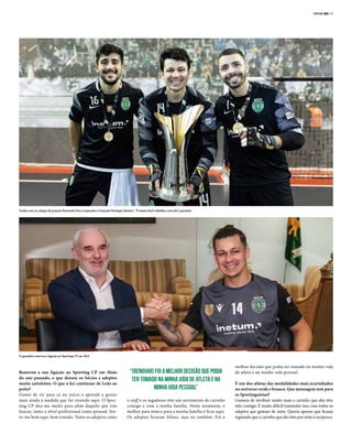 SPORTING 3853-21
Renovou a sua ligação ao Sporting CP em Maio
do ano passado, o que deixou os Sócios e adeptos
muito satisfeitos. O que o fez continuar de Leão ao
peito?
Gostei de vir para cá no início e aprendi a gostar
mais ainda à medida que fui vivendo aqui. O Spor-
ting CP deu‑me muito para além daquilo que vim
buscar, tanto a nível profissional como pessoal. Sin-
to‑me bem aqui, bem tratado. Tanto os adeptos como
o staff e os jogadores têm um sentimento de carinho
comigo e com a minha família. Neste momento, o
melhor para mim e para a minha família é ficar aqui.
Os adeptos ficaram felizes, mas eu também. Foi a
melhor decisão que podia ter tomado na minha vida
de atleta e na minha vida pessoal.
É um dos atletas das modalidades mais acarinhados
no universo verde e branco. Que mensagem tem para
os Sportinguistas?
Gostava de retribuir muito mais o carinho que eles têm
tido comigo. É muito difícil transmitir isso com todos os
adeptos que gostam de mim. Queria apenas que ficasse
registado que o carinho que eles têm por mim é recíproco.
Guitta com os colegas de posição Bernardo Paçó (esquerda) e Gonçalo Portugal (direita). “É muito fácil trabalhar com eles”, garantiu
“[Renovar] foi a melhor decisão que podia
ter tomado na minha vida de atleta e na
minha vida pessoal”
O guardião renovou a ligação ao Sporting CP em 2021
 