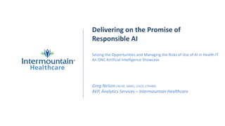Delivering on the Promise of
Responsible AI
Seizing the Opportunities and Managing the Risks of Use of AI in Health IT
An ONC Artificial Intelligence Showcase
Greg Nelson FACHE, MMCi, CHCO, CPHIMS
AVP, Analytics Services – Intermountain Healthcare
 