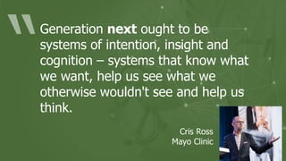 Generation next ought to be
systems of intention, insight and
cognition – systems that know what
we want, help us see what we
otherwise wouldn't see and help us
think.
Cris Ross
Mayo Clinic
 