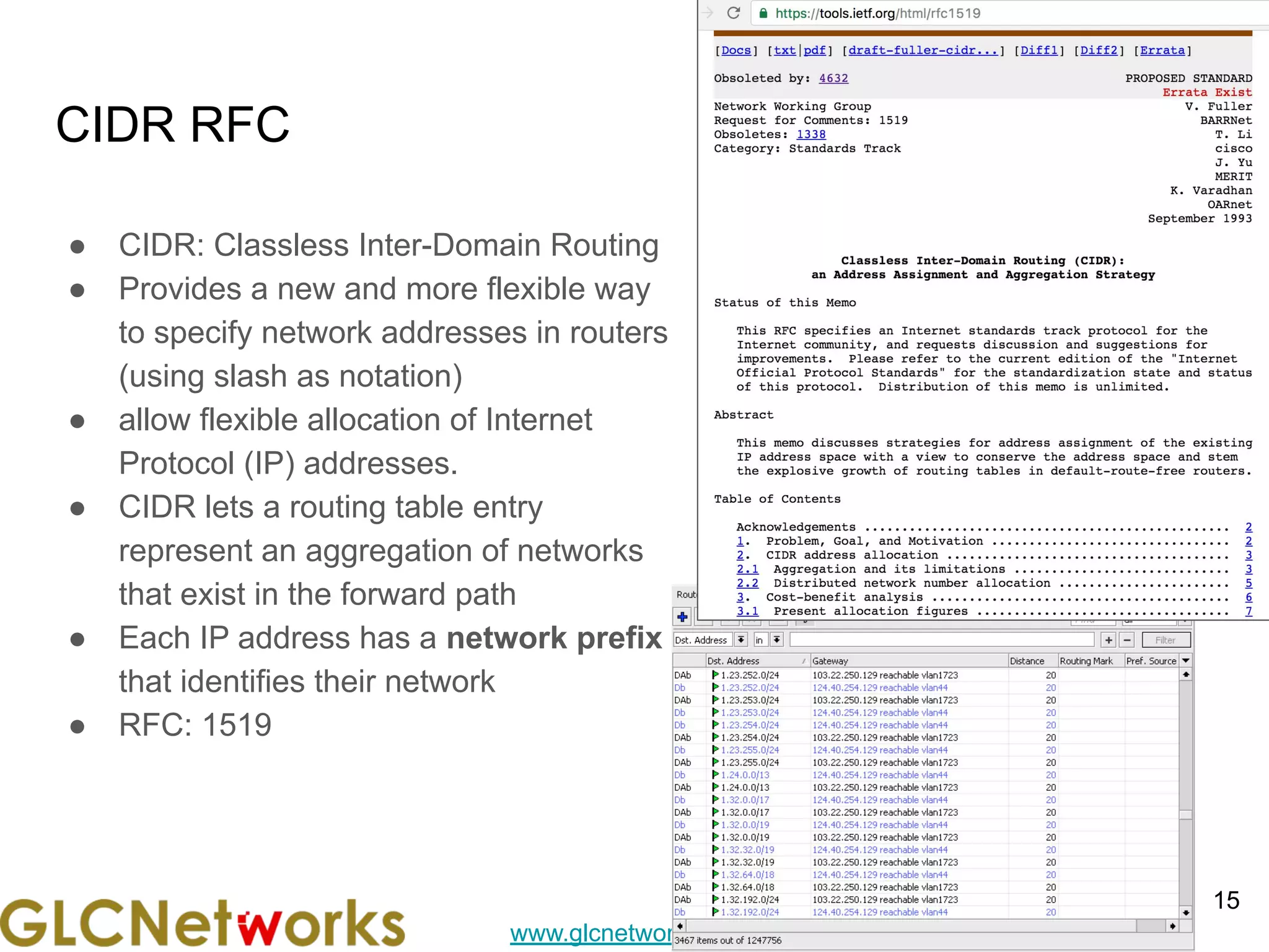 www.glcnetworks.com
CIDR RFC
● CIDR: Classless Inter-Domain Routing
● Provides a new and more flexible way
to specify network addresses in routers
(using slash as notation)
● allow flexible allocation of Internet
Protocol (IP) addresses.
● CIDR lets a routing table entry
represent an aggregation of networks
that exist in the forward path
● Each IP address has a network prefix
that identifies their network
● RFC: 1519
15
 