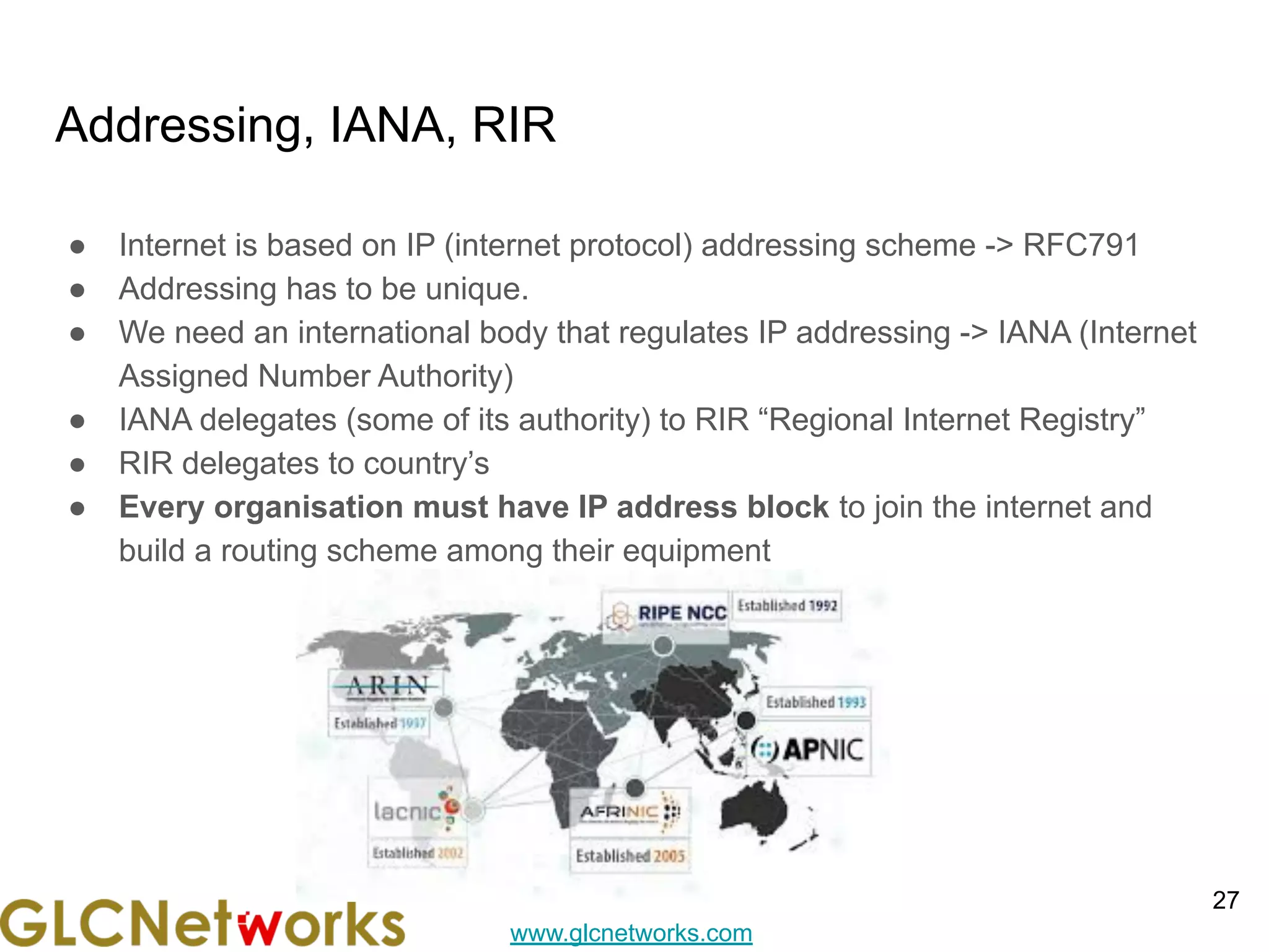 www.glcnetworks.com
Addressing, IANA, RIR
● Internet is based on IP (internet protocol) addressing scheme -> RFC791
● Addressing has to be unique.
● We need an international body that regulates IP addressing -> IANA (Internet
Assigned Number Authority)
● IANA delegates (some of its authority) to RIR “Regional Internet Registry”
● RIR delegates to country’s
● Every organisation must have IP address block to join the internet and
build a routing scheme among their equipment
27
 