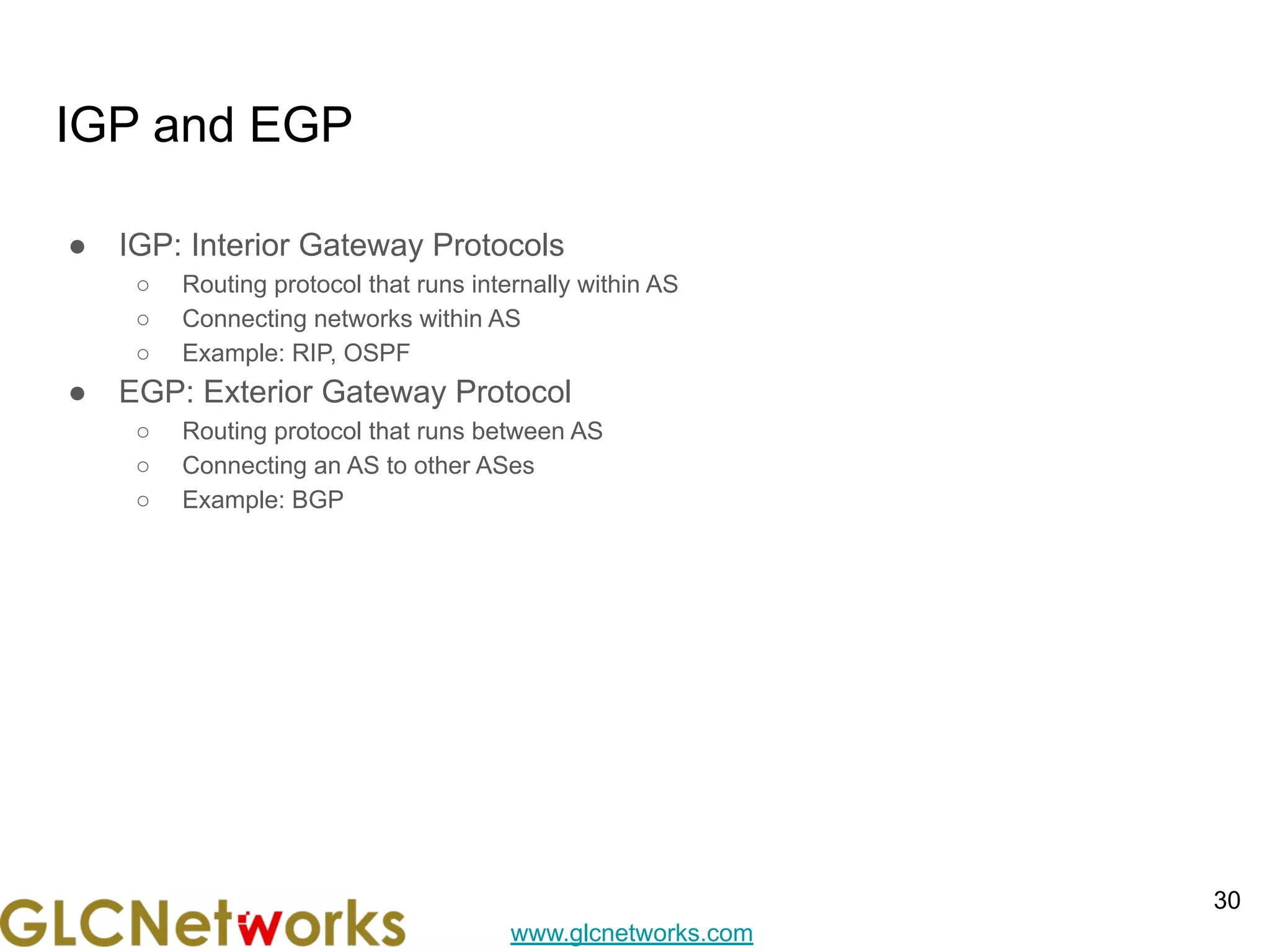 www.glcnetworks.com
IGP and EGP
● IGP: Interior Gateway Protocols
○ Routing protocol that runs internally within AS
○ Connecting networks within AS
○ Example: RIP, OSPF
● EGP: Exterior Gateway Protocol
○ Routing protocol that runs between AS
○ Connecting an AS to other ASes
○ Example: BGP
30
 