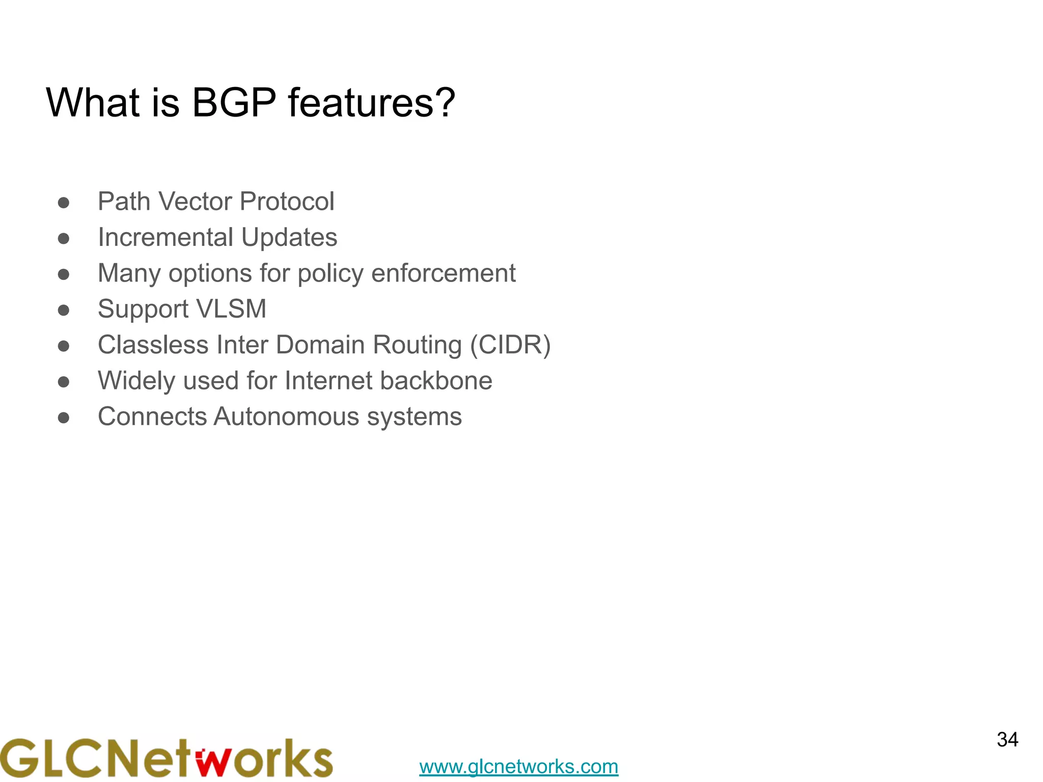 www.glcnetworks.com
What is BGP features?
● Path Vector Protocol
● Incremental Updates
● Many options for policy enforcement
● Support VLSM
● Classless Inter Domain Routing (CIDR)
● Widely used for Internet backbone
● Connects Autonomous systems
34
 