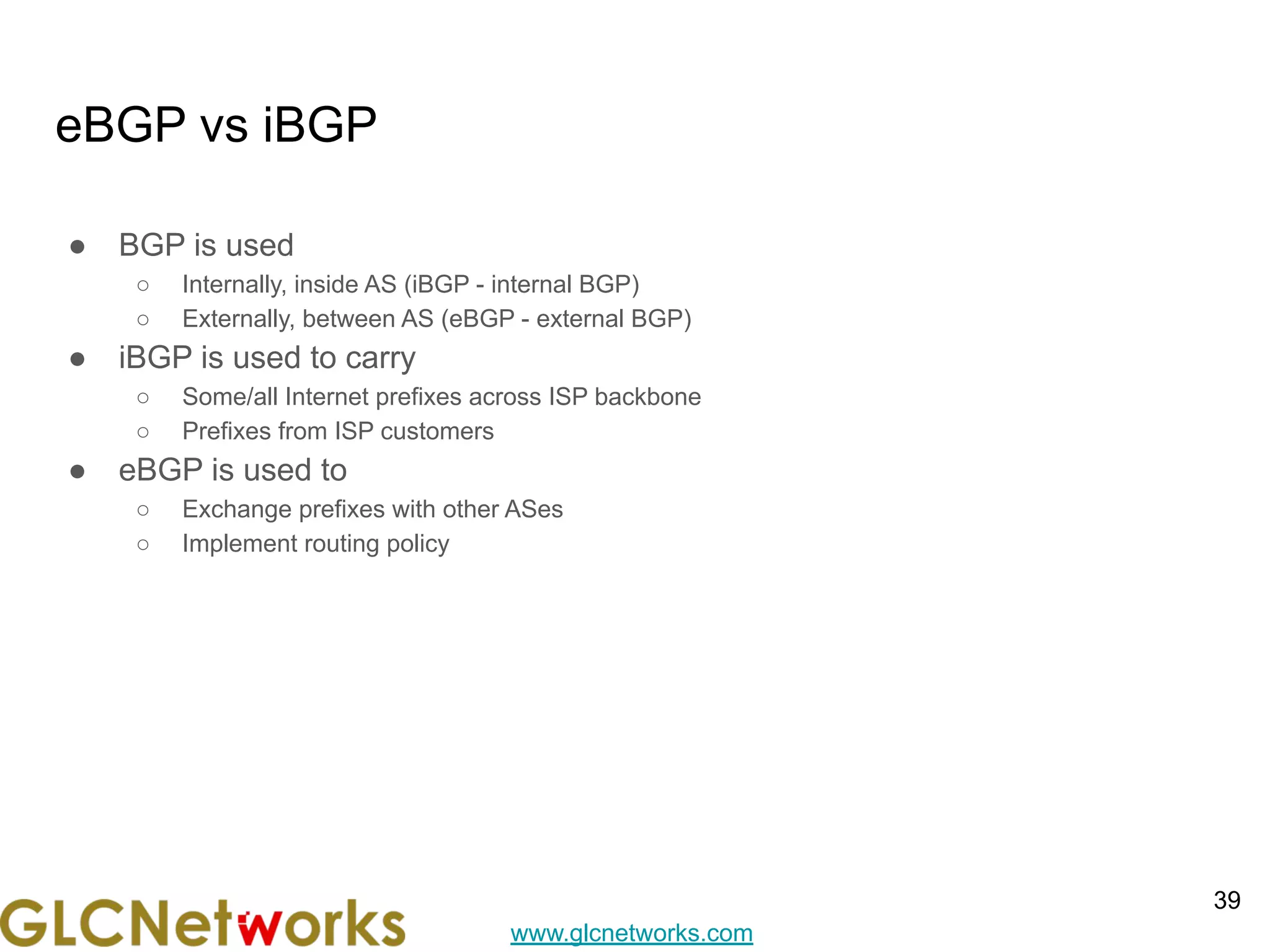 www.glcnetworks.com
eBGP vs iBGP
● BGP is used
○ Internally, inside AS (iBGP - internal BGP)
○ Externally, between AS (eBGP - external BGP)
● iBGP is used to carry
○ Some/all Internet prefixes across ISP backbone
○ Prefixes from ISP customers
● eBGP is used to
○ Exchange prefixes with other ASes
○ Implement routing policy
39
 