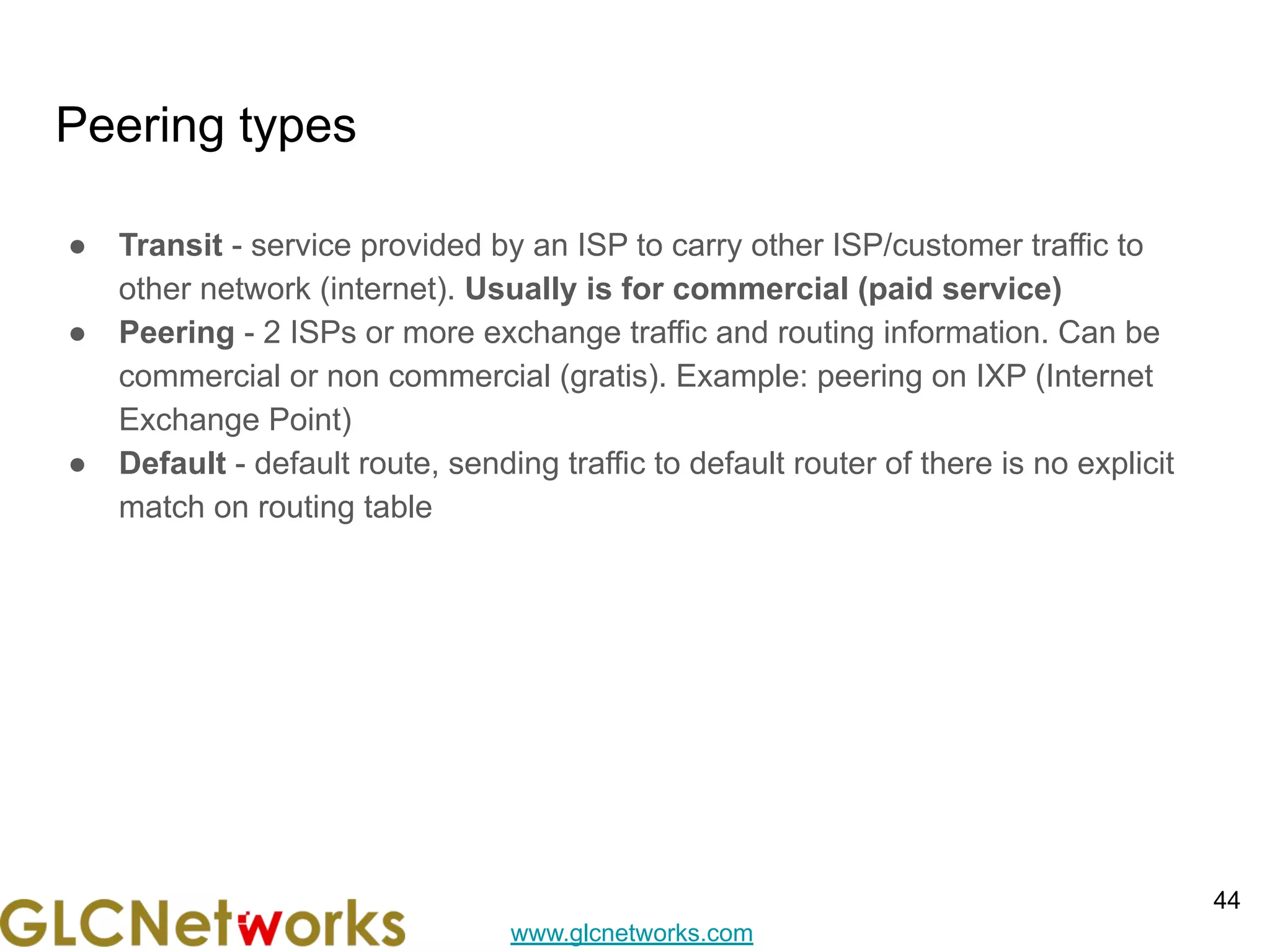 www.glcnetworks.com
Peering types
● Transit - service provided by an ISP to carry other ISP/customer traffic to
other network (internet). Usually is for commercial (paid service)
● Peering - 2 ISPs or more exchange traffic and routing information. Can be
commercial or non commercial (gratis). Example: peering on IXP (Internet
Exchange Point)
● Default - default route, sending traffic to default router of there is no explicit
match on routing table
44
 
