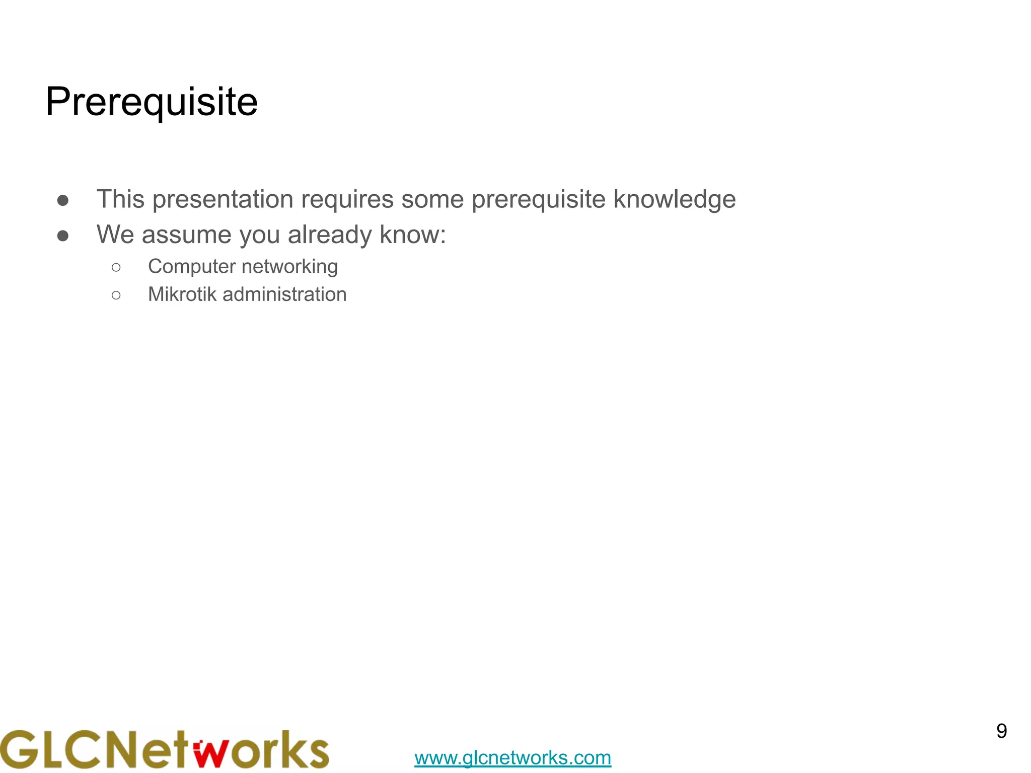 www.glcnetworks.com
Prerequisite
● This presentation requires some prerequisite knowledge
● We assume you already know:
○ Computer networking
○ Mikrotik administration
9
 