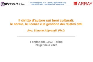 Avv. Simone Aliprandi, Ph.D. – Progetto Copyleft-Italia.it / Array
www.copyleft-italia.it – www.aliprandi.org – www.array.eu
____________________________________
Fondazione 1563, Torino
20 gennaio 2022
Il diritto d'autore sui beni culturali:
le norme, le licenze e la gestione dei relativi dati
Avv. Simone Aliprandi, Ph.D.
 