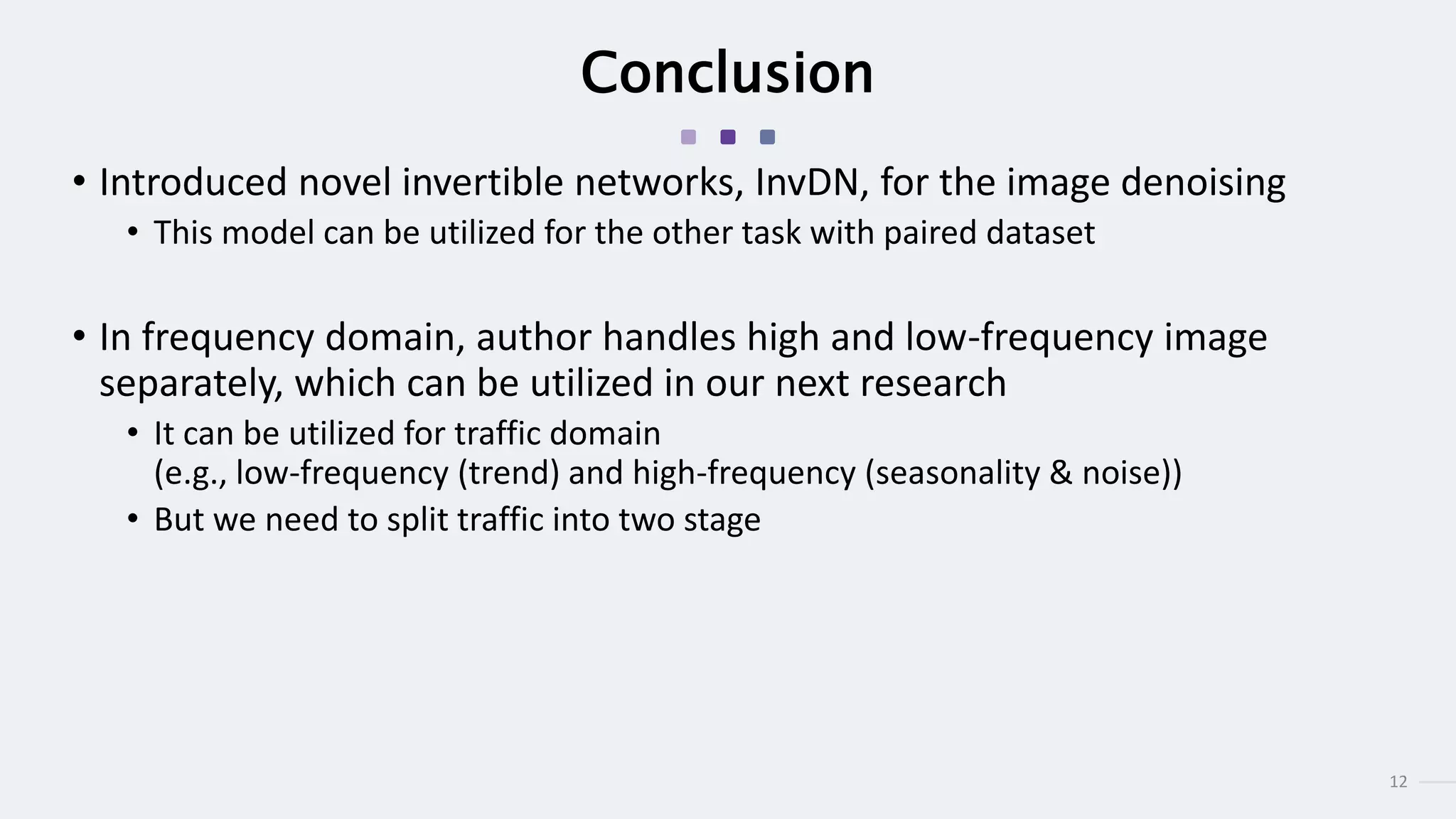 12
Conclusion
• Introduced novel invertible networks, InvDN, for the image denoising
• This model can be utilized for the other task with paired dataset
• In frequency domain, author handles high and low-frequency image
separately, which can be utilized in our next research
• It can be utilized for traffic domain
(e.g., low-frequency (trend) and high-frequency (seasonality & noise))
• But we need to split traffic into two stage
 