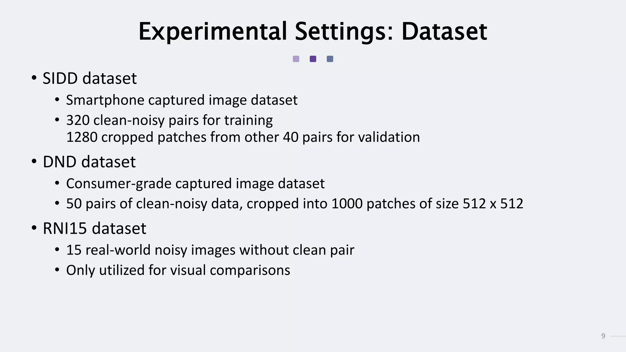 9
Experimental Settings: Dataset
• SIDD dataset
• Smartphone captured image dataset
• 320 clean-noisy pairs for training
1280 cropped patches from other 40 pairs for validation
• DND dataset
• Consumer-grade captured image dataset
• 50 pairs of clean-noisy data, cropped into 1000 patches of size 512 x 512
• RNI15 dataset
• 15 real-world noisy images without clean pair
• Only utilized for visual comparisons
 
