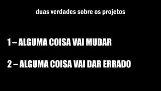 duas verdades sobre os projetos
1 – ALGUMA COISA VAI MUDAR
2 – ALGUMA COISA VAI DAR ERRADO
 