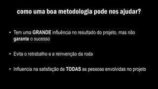 como uma boa metodologia pode nos ajudar?
• Tem uma GRANDE influência no resultado do projeto, mas não
garante o sucesso
• Evita o retrabalho e a reinvenção da roda
• Influencia na satisfação de TODAS as pessoas envolvidas no projeto
 