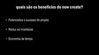 quais são os benefícios do now create?
• Potencializa o sucesso do projeto
• Reduz as incertezas
• Economia de tempo
 