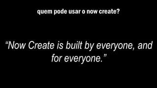 quem pode usar o now create?
“Now Create is built by everyone, and
for everyone.”
 