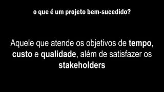 o que é um projeto bem-sucedido?
Aquele que atende os objetivos de tempo,
custo e qualidade, além de satisfazer os
stakeholders
 