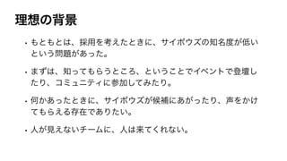 理想の背景
• もともとは、採用を考えたときに、サイボウズの知名度が低い
という問題があった。
• まずは、知ってもらうところ、ということでイベントで登壇し
たり、コミュニティに参加してみたり。
• 何かあったときに、サイボウズが候補にあがったり、声をかけ
てもらえる存在でありたい。
• 人が見えないチームに、人は来てくれない。
 