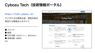 Cybozu Tech（技術情報ポータル）
https://tech.cybozu.io/
サイボウズの開発本部、運用本部が
発信する情報まとめサイト
● スライド
● 動画
● OSS活動（OSSポリシー、寄付先ほか）
● 協賛活動（協賛先）
etc.
 