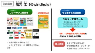 フリーランス編集者
1998年∼
サイボウズ株式会社
2012年8月∼
コネクト支援チーム
一緒に働きたいと思える人が
サイボウズのことを好きで
サイボウズの人とつながっている
5年、10年後のエンジニア採用を
やりやすくするための活動
・技術広報をお手伝い（IIJ）
・メディアの立ち上げ、運営をお手伝い
ほか
個人活動 主夫（子育て歴18年）
学校地域連携コーディネーター
乳児院で抱っこボランティア
好評発売中!
風穴 江（@windhole）
かざ あな こう
自己紹介
 