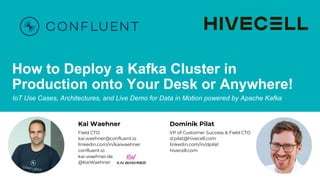 How to Deploy a Kafka Cluster in
Production onto Your Desk or Anywhere!
IoT Use Cases, Architectures, and Live Demo for Data in Motion powered by Apache Kafka
Kai Waehner
Field CTO
kai.waehner@confluent.io
linkedin.com/in/kaiwaehner
confluent.io
kai-waehner.de
@KaiWaehner
Dominik Pilat
VP of Customer Success & Field CTO
d.pilat@hivecell.com
linkedin.com/in/dpilat
hivecell.com
 