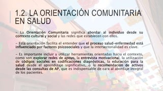 1.2. LA ORIENTACIÓN COMUNITARIA
EN SALUD
- La Orientación Comunitaria significa abordar al individuo desde su
contexto cul...