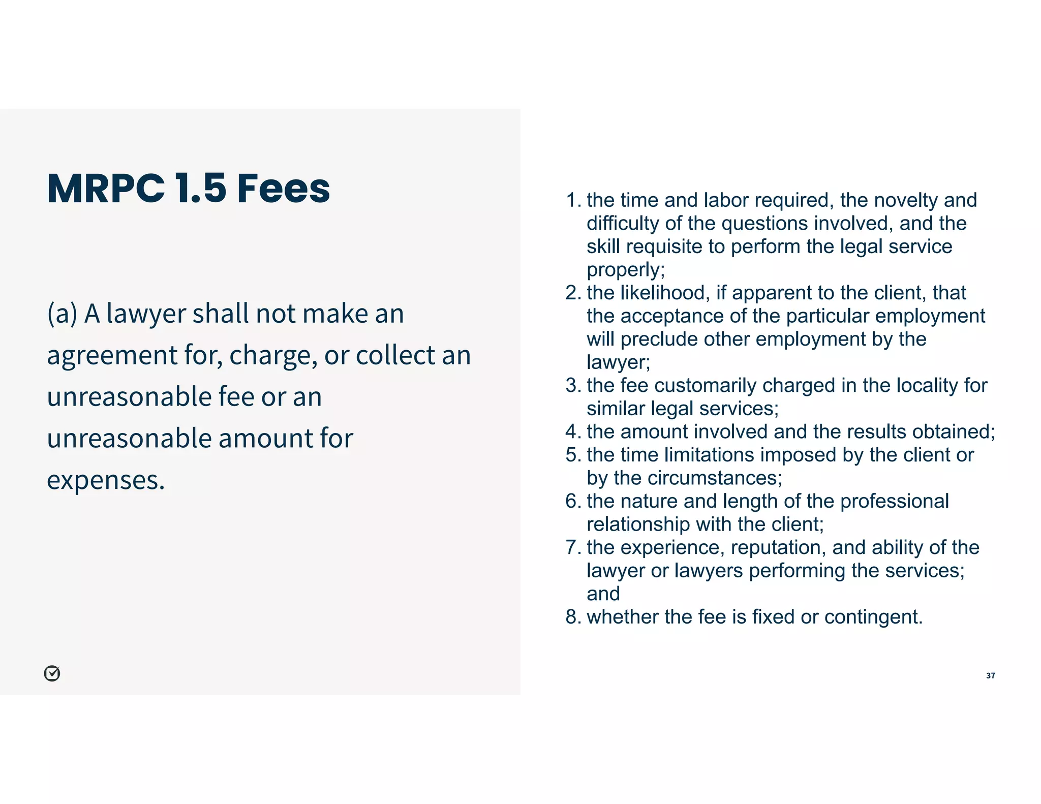 37
MRPC 1.5 Fees
(a) A lawyer shall not make an
agreement for, charge, or collect an
unreasonable fee or an
unreasonable amount for
expenses.


1. the time and labor required, the novelty and
difficulty of the questions involved, and the
skill requisite to perform the legal service
properly;


2. the likelihood, if apparent to the client, that
the acceptance of the particular employment
will preclude other employment by the
lawyer;


3. the fee customarily charged in the locality for
similar legal services;


4. the amount involved and the results obtained;


5. the time limitations imposed by the client or
by the circumstances;


6. the nature and length of the professional
relationship with the client;


7. the experience, reputation, and ability of the
lawyer or lawyers performing the services;
and


8. whether the fee is fixed or contingent.
 