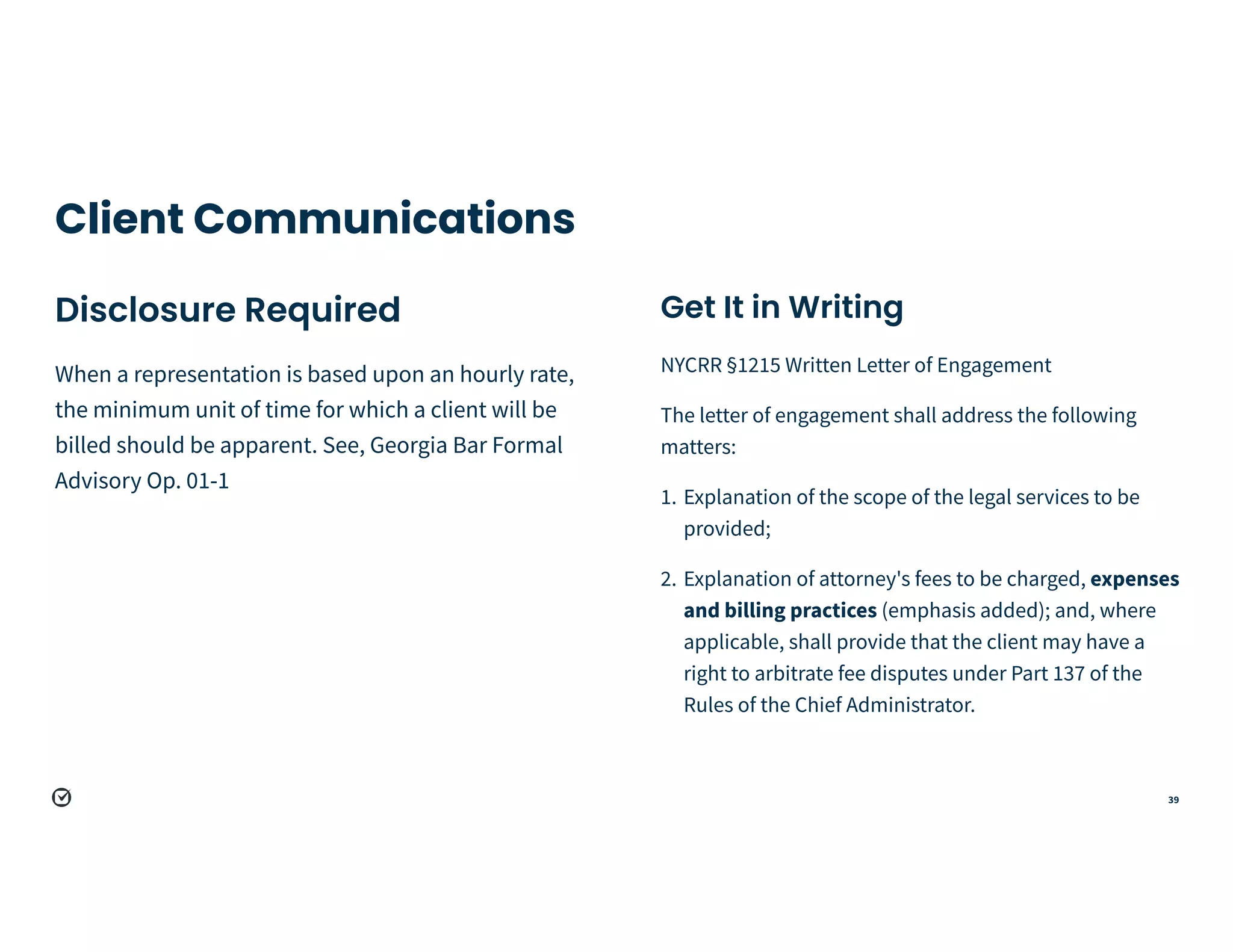 39
Client Communications
Disclosure Required


When a representation is based upon an hourly rate,
the minimum unit of time for which a client will be
billed should be apparent. See, Georgia Bar Formal
Advisory Op. 01-1
Get It in Writing


NYCRR §1215 Written Letter of Engagement


The letter of engagement shall address the following
matters:


1. Explanation of the scope of the legal services to be
provided;


2. Explanation of attorney's fees to be charged, expenses
and billing practices (emphasis added); and, where
applicable, shall provide that the client may have a
right to arbitrate fee disputes under Part 137 of the
Rules of the Chief Administrator.
 