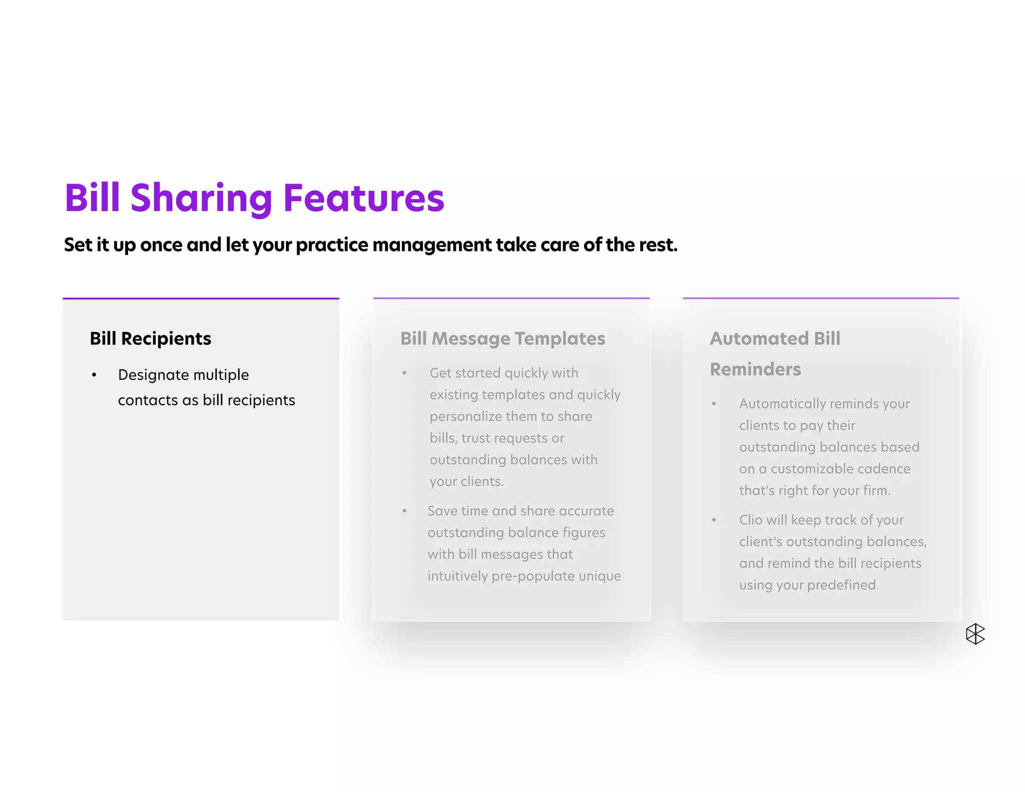 Automated Bill
Reminders


• Automatically reminds your
clients to pay their
outstanding balances based
on a customizable cadence
that’s right for your firm.


• Clio will keep track of your
client’s outstanding balances,
and remind the bill recipients
using your predefined
Bill Recipients


• Designate multiple
contacts as bill recipients


Bill Message Templates


• Get started quickly with
existing templates and quickly
personalize them to share
bills, trust requests or
outstanding balances with
your clients.


• Save time and share accurate
outstanding balance figures
with bill messages that
intuitively pre-populate unique
Bill Sharing Features


Set it up once and let your practice management take care of the rest.
 