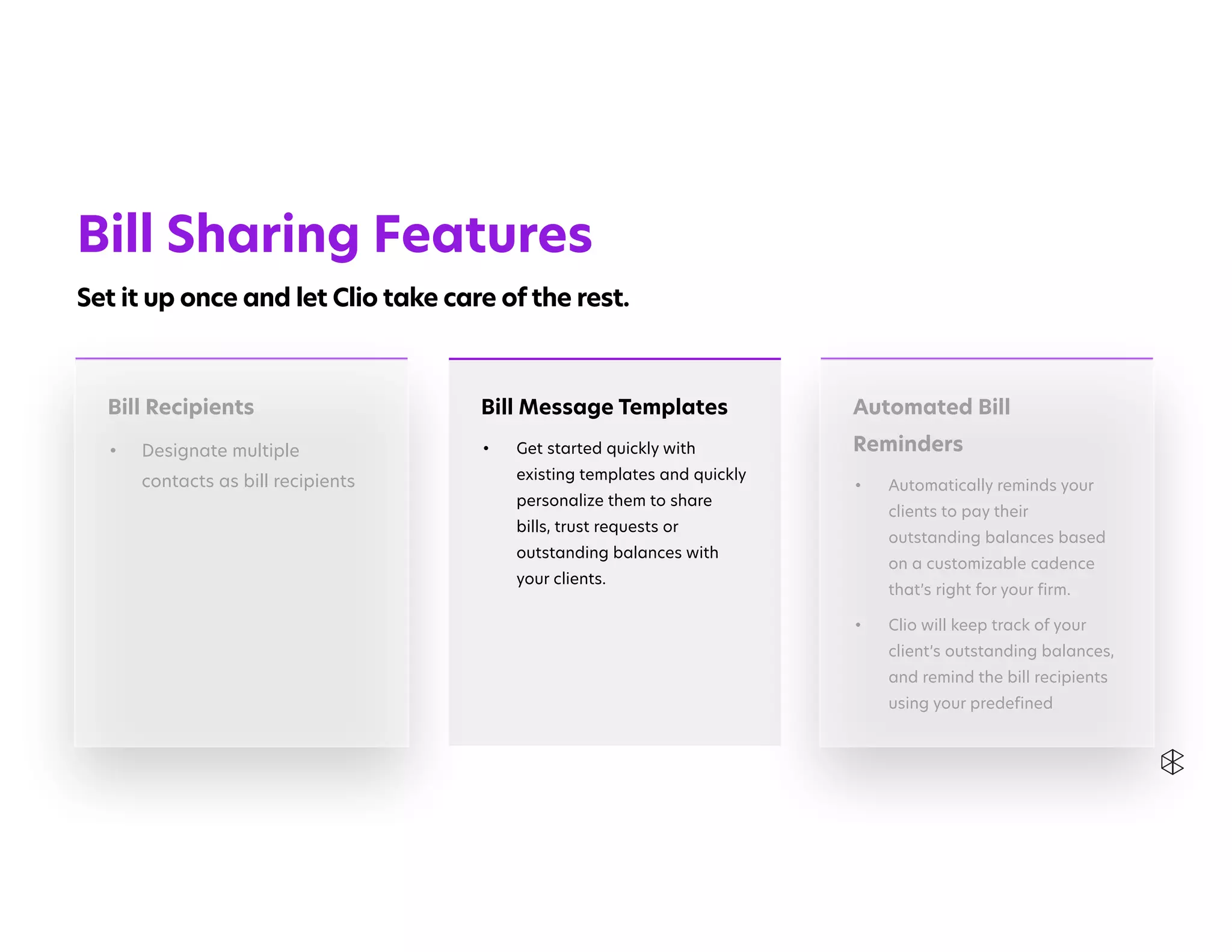 Automated Bill
Reminders


• Automatically reminds your
clients to pay their
outstanding balances based
on a customizable cadence
that’s right for your firm.


• Clio will keep track of your
client’s outstanding balances,
and remind the bill recipients
using your predefined
Bill Recipients


• Designate multiple
contacts as bill recipients
Bill Message Templates


• Get started quickly with
existing templates and quickly
personalize them to share
bills, trust requests or
outstanding balances with
your clients.


Bill Sharing Features


Set it up once and let Clio take care of the rest.
 