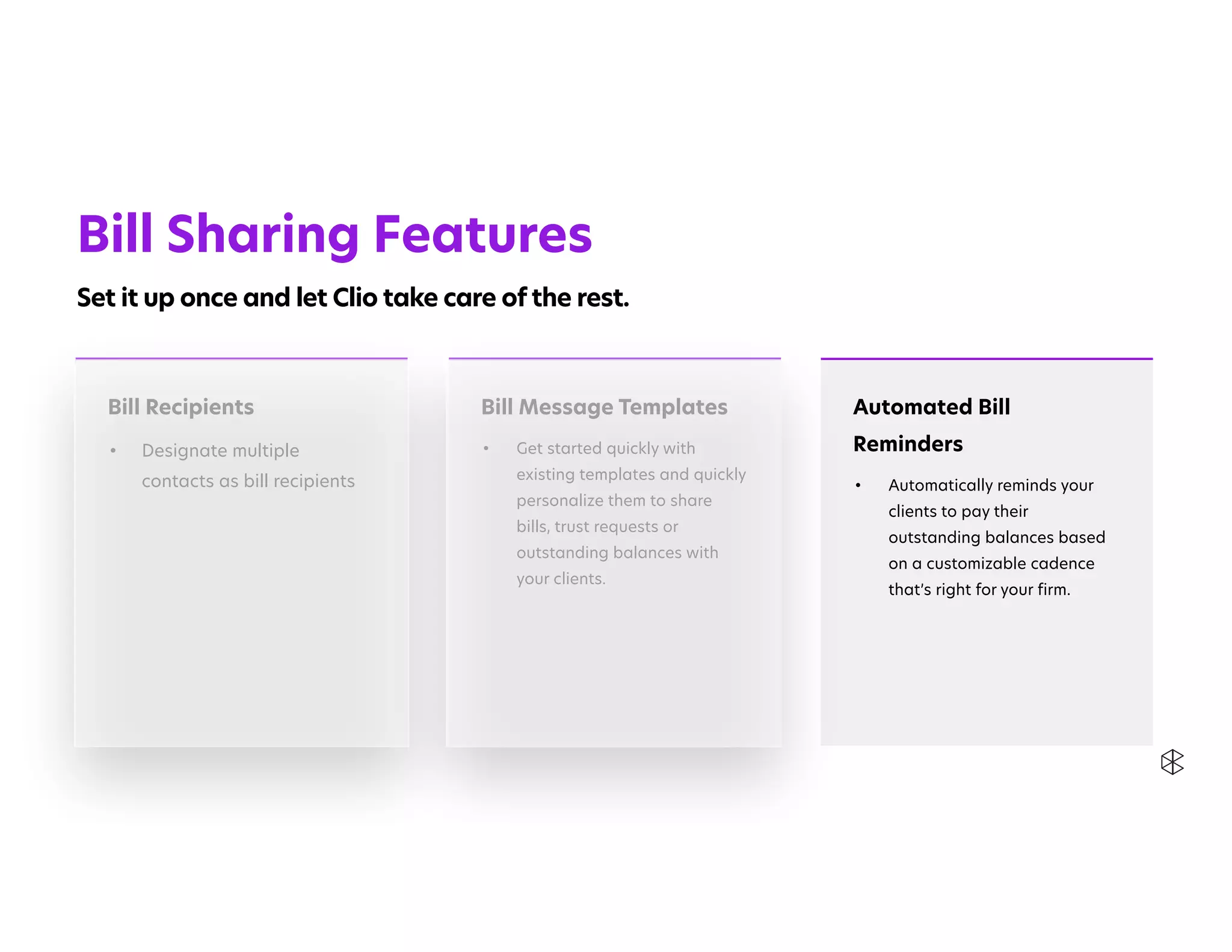 Automated Bill
Reminders


• Automatically reminds your
clients to pay their
outstanding balances based
on a customizable cadence
that’s right for your firm.


Bill Recipients


• Designate multiple
contacts as bill recipients


Bill Message Templates


• Get started quickly with
existing templates and quickly
personalize them to share
bills, trust requests or
outstanding balances with
your clients.


Bill Sharing Features


Set it up once and let Clio take care of the rest.
 