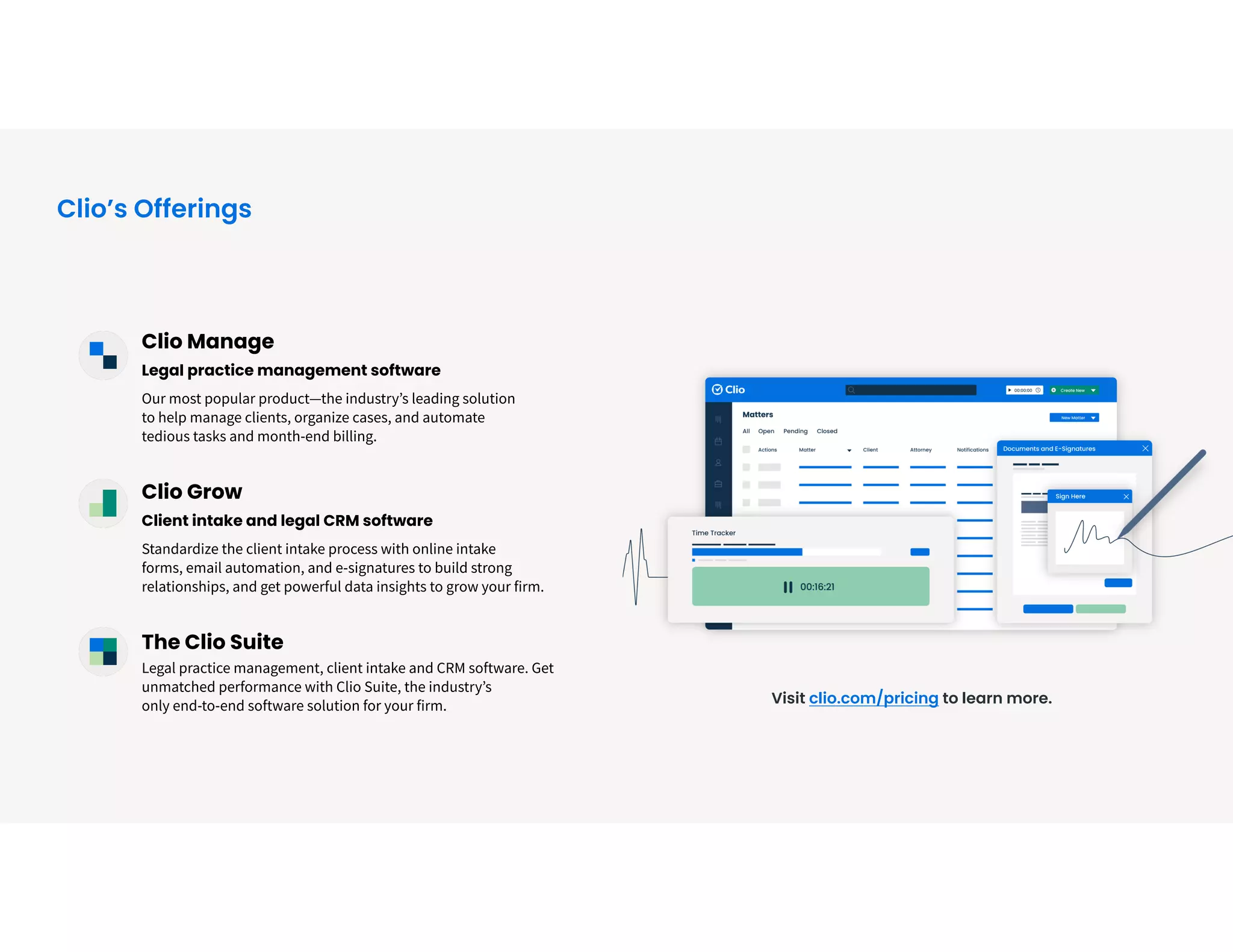 Clio Manage


Legal practice management software


Our most popular product—the industry’s leading solution
 
to help manage clients, organize cases, and automate
 
tedious tasks and month-end billing.


Clio Grow


Client intake and legal CRM software


Standardize the client intake process with online intake
 
forms, email automation, and e-signatures to build strong
relationships, and get powerful data insights to grow your firm.


The Clio Suite
 
Legal practice management, client intake and CRM software. Get
unmatched performance with Clio Suite, the industry’s
 
only end-to-end software solution for your firm. Visit clio.com/pricing to learn more.
Clio’s Offerings
 