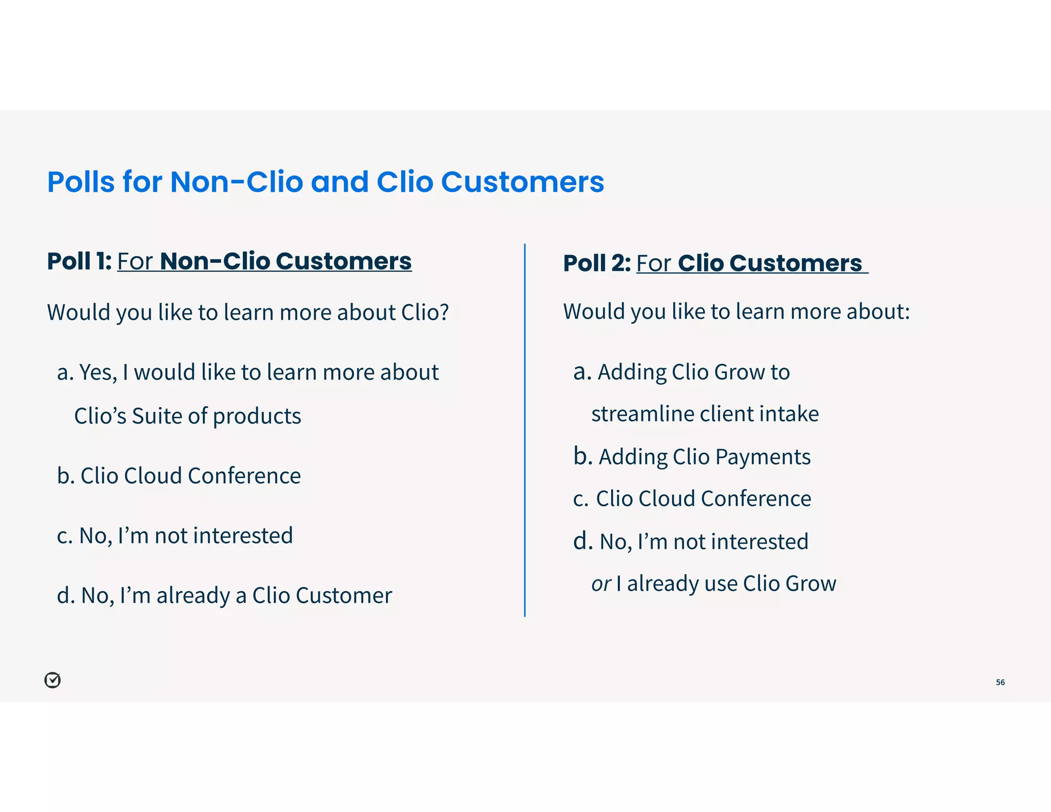 Polls for Non-Clio and Clio Customers
Poll 1: For Non-Clio Customers
 
Would you like to learn more about Clio?


a. Yes, I would like to learn more about
Clio’s Suite of products


b. Clio Cloud Conference


c. No, I’m not interested 


d. No, I’m already a Clio Customer
56
Poll 2: For Clio Customers
 
Would you like to learn more about:


a. Adding Clio Grow to
 
streamline client intake


b. Adding Clio Payments


c. Clio Cloud Conference


d. No, I’m not interested
 
or I already use Clio Grow
 