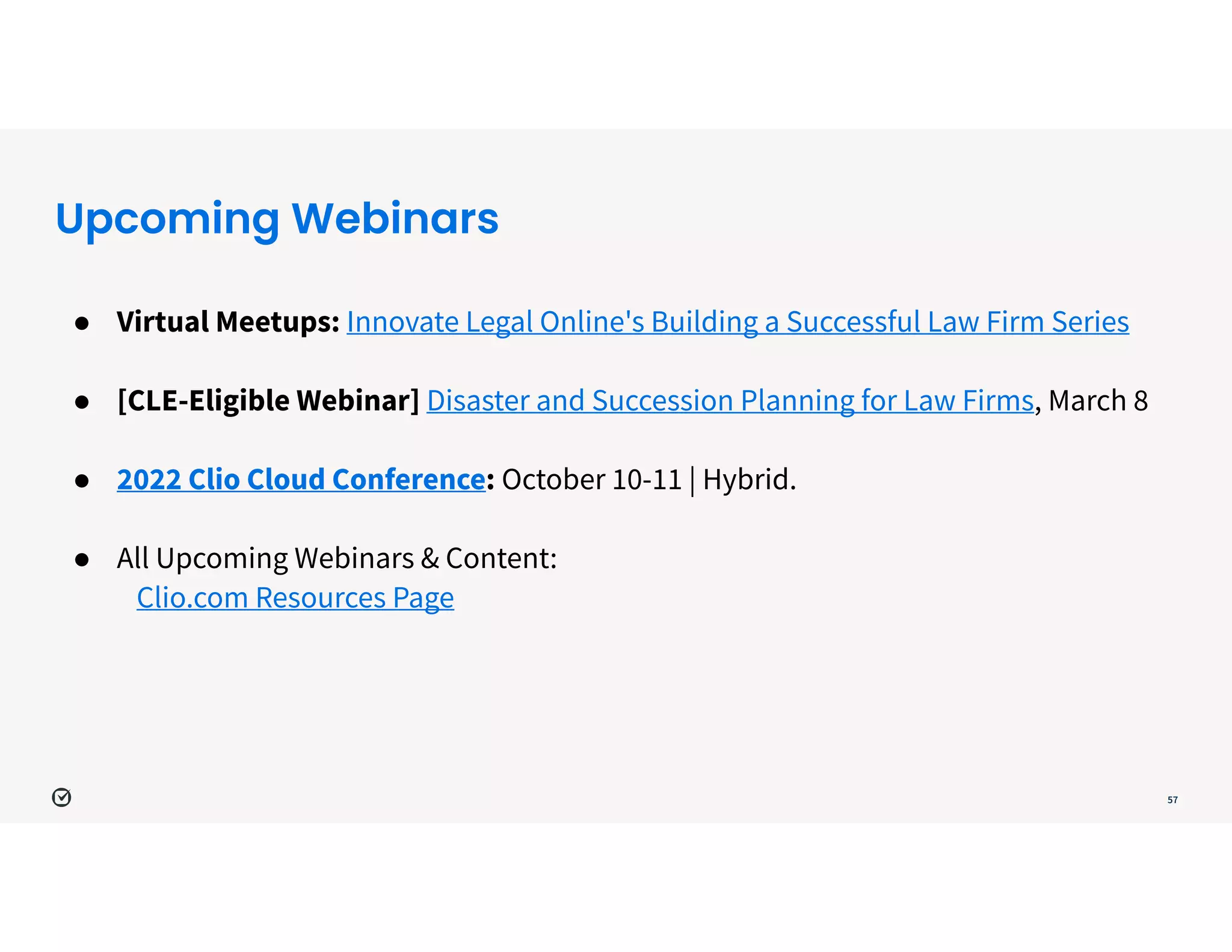 Upcoming Webinars
57
● Virtual Meetups: Innovate Legal Online's Building a Successful Law Firm Series


● [CLE-Eligible Webinar] Disaster and Succession Planning for Law Firms, March 8


● 2022 Clio Cloud Conference: October 10-11 | Hybrid. 


● All Upcoming Webinars & Content:


Clio.com Resources Page
 