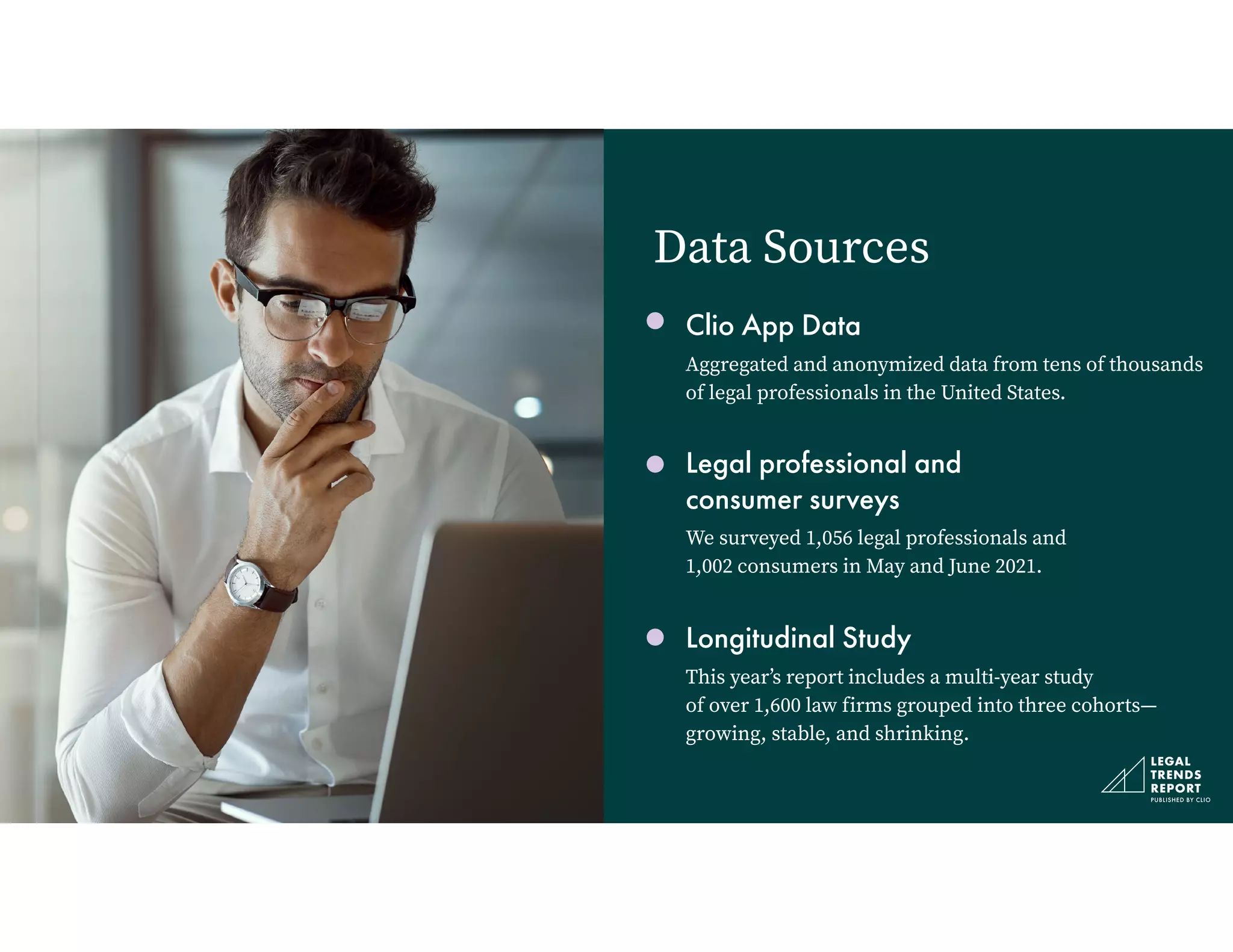Clio App Data


Aggregated and anonymized data from tens of thousands
of legal professionals in the United States.


Legal professional and
 
consumer surveys


We surveyed 1,056 legal professionals and
 
1,002 consumers in May and June 2021.


Longitudinal Study


This year’s report includes a multi-year study
 
of over 1,600 law firms grouped into three cohorts—
growing, stable, and shrinking.
Data Sources
 
