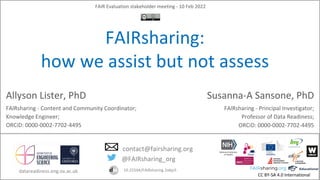 CC BY-SA 4.0 International
FAIR Evaluation stakeholder meeting - 10 Feb 2022
FAIRsharing:
how we assist but not assess
Allyson Lister, PhD
FAIRsharing - Content and Community Coordinator;
Knowledge Engineer;
ORCiD: 0000-0002-7702-4495
@FAIRsharing_org
contact@fairsharing.org
10.25504/FAIRsharing.2abjs5
Susanna-A Sansone, PhD
FAIRsharing - Principal Investigator;
Professor of Data Readiness;
ORCiD: 0000-0002-7702-4495
datareadiness.eng.ox.ac.uk
 