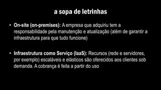 a sopa de letrinhas
• On-site (on-premises): A empresa que adquiriu tem a
responsabilidade pela manutenção e atualização (além de garantir a
infraestrutura para que tudo funcione)
• Infraestrutura como Serviço (IaaS): Recursos (rede e servidores,
por exemplo) escaláveis e elásticos são oferecidos aos clientes sob
demanda. A cobrança é feita a partir do uso
 