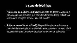 a sopa de letrinhas
• Plataforma como Serviço (PaaS): Ambiente de desenvolvimento e
implantação com recursos que permitem fornecer desde aplicativos
simples até soluções complexas e sofisticadas
• Software como Serviço (SaaS): Disponibilização de softwares e
soluções de tecnologia por meio da internet, como um serviço. Não é
necessário instalar, manter e atualizar hardwares ou softwares
 