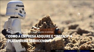 COMO A EMPRESA ADQUIRE E “INSTALA” A
PLATAFORMA SERVICENOW?
dá um trabalhinho, mas não tanto quanto soluções on-premises
Crédito da imagem: A true work for a Sandtrooper, por @Kristina Alexanderson
 