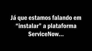 Já que estamos falando em
“instalar” a plataforma
ServiceNow...
 