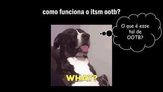 como funciona o itsm ootb?
O que é esse
tal de
OOTB?
 