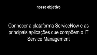 nosso objetivo
Conhecer a plataforma ServiceNow e as
principais aplicações que compõem o IT
Service Management
 