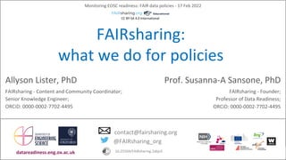 CC BY-SA 4.0 International
Monitoring EOSC readiness: FAIR data policies - 17 Feb 2022
FAIRsharing:
what we do for policies
Allyson Lister, PhD
FAIRsharing - Content and Community Coordinator;
Senior Knowledge Engineer;
ORCiD: 0000-0002-7702-4495
@FAIRsharing_org
contact@fairsharing.org
10.25504/FAIRsharing.2abjs5
Prof. Susanna-A Sansone, PhD
FAIRsharing - Founder;
Professor of Data Readiness;
ORCiD: 0000-0002-7702-4495
datareadiness.eng.ox.ac.uk
CC BY-SA 4.0 International
 