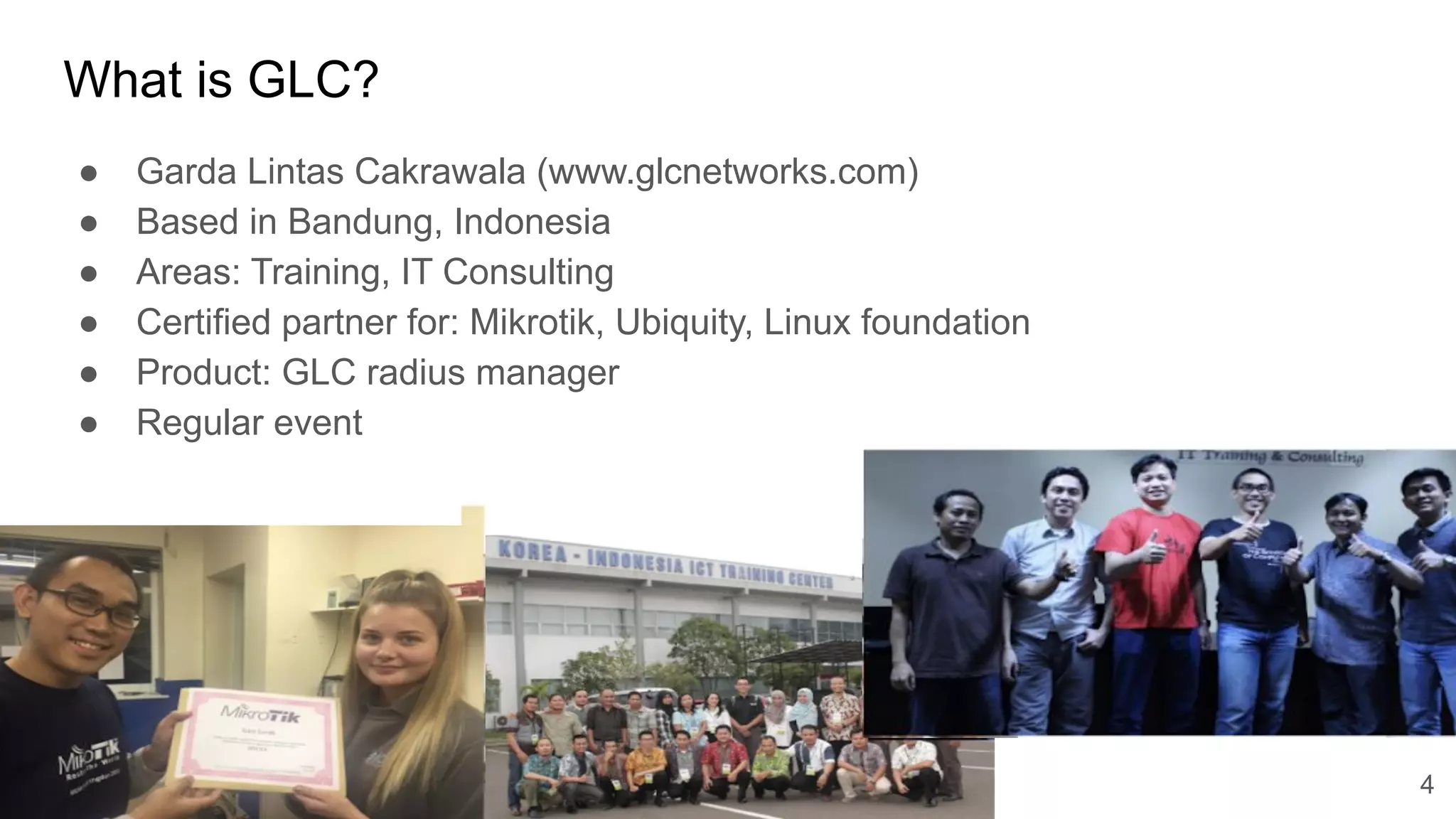 www.glcnetworks.com
What is GLC?
● Garda Lintas Cakrawala (www.glcnetworks.com)
● Based in Bandung, Indonesia
● Areas: Training, IT Consulting
● Certified partner for: Mikrotik, Ubiquity, Linux foundation
● Product: GLC radius manager
● Regular event
4
 
