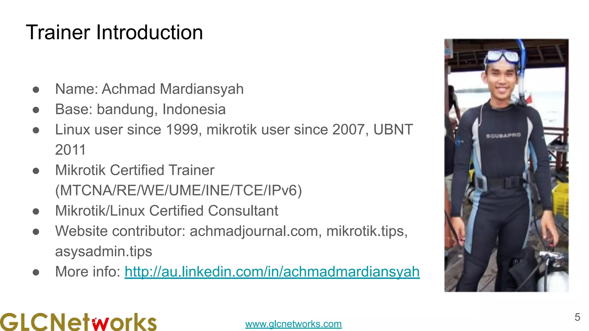 www.glcnetworks.com
Trainer Introduction
● Name: Achmad Mardiansyah
● Base: bandung, Indonesia
● Linux user since 1999, mikrotik user since 2007, UBNT
2011
● Mikrotik Certified Trainer
(MTCNA/RE/WE/UME/INE/TCE/IPv6)
● Mikrotik/Linux Certified Consultant
● Website contributor: achmadjournal.com, mikrotik.tips,
asysadmin.tips
● More info: http://au.linkedin.com/in/achmadmardiansyah
5
 
