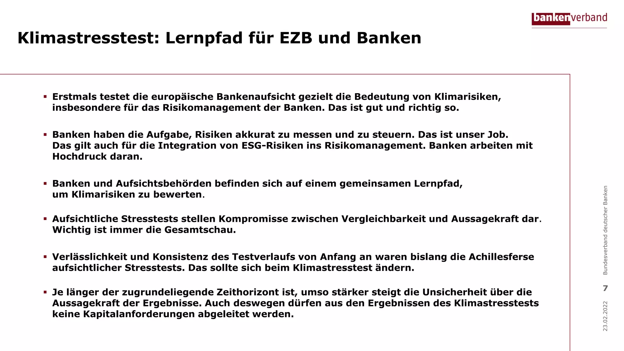 Klimastresstest: Lernpfad für EZB und Banken
23.02.2022
Bundesverband
deutscher
Banken
7
 Erstmals testet die europäische Bankenaufsicht gezielt die Bedeutung von Klimarisiken,
insbesondere für das Risikomanagement der Banken. Das ist gut und richtig so.
 Banken haben die Aufgabe, Risiken akkurat zu messen und zu steuern. Das ist unser Job.
Das gilt auch für die Integration von ESG-Risiken ins Risikomanagement. Banken arbeiten mit
Hochdruck daran.
 Banken und Aufsichtsbehörden befinden sich auf einem gemeinsamen Lernpfad,
um Klimarisiken zu bewerten.
 Aufsichtliche Stresstests stellen Kompromisse zwischen Vergleichbarkeit und Aussagekraft dar.
Wichtig ist immer die Gesamtschau.
 Verlässlichkeit und Konsistenz des Testverlaufs von Anfang an waren bislang die Achillesferse
aufsichtlicher Stresstests. Das sollte sich beim Klimastresstest ändern.
 Je länger der zugrundeliegende Zeithorizont ist, umso stärker steigt die Unsicherheit über die
Aussagekraft der Ergebnisse. Auch deswegen dürfen aus den Ergebnissen des Klimastresstests
keine Kapitalanforderungen abgeleitet werden.
 