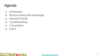 www.glcnetworks.com
Agenda
● Introduction
● Review prerequisite knowledge
● Internet Protocol
● Troubleshooting
● Live practice
● Q & A
2
 