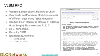 www.glcnetworks.com
VLSM RFC
● Variable-Length Subnet Masking (VLSM)
● Can divide an IP address block into subnets
of different sizes using / (slash) notation
● Solution the in efficient of classful IP address
(fixed length). No more class A, B, C
● RFC: 1878 (1895)
● Basis for CIDR
● Example: 23.45.0.0/17
○ 23.45.0.0/25
○ 23.45.0.128/25
33
 