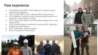 www.glcnetworks.com
Past experience
● 2020-2022 (Congo DRC, PNG, Malaysia): network support,
radius/billing integration
● 2019, Congo (DRC): build a wireless ISP from ground-up
● 2018, Malaysia: network revamp, develop billing solution and
integration, setup dynamic routing
● 2017, Libya (north africa): remote wireless migration for a new
Wireless ISP
● 2016, United Kingdom: workshop for wireless ISP, migrating a
bridged to routed network
● 2015, Kalimantan, wireless support
● See our website for more details
6
 