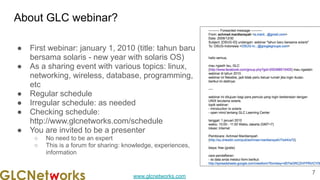 www.glcnetworks.com
About GLC webinar?
● First webinar: january 1, 2010 (title: tahun baru
bersama solaris - new year with solaris OS)
● As a sharing event with various topics: linux,
networking, wireless, database, programming,
etc
● Regular schedule
● Irregular schedule: as needed
● Checking schedule:
http://www.glcnetworks.com/schedule
● You are invited to be a presenter
○ No need to be an expert
○ This is a forum for sharing: knowledge, experiences,
information
7
 